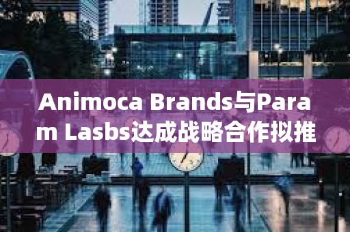 Animoca Brands与Param Lasbs达成战略合作拟推出NFT和Litepaper