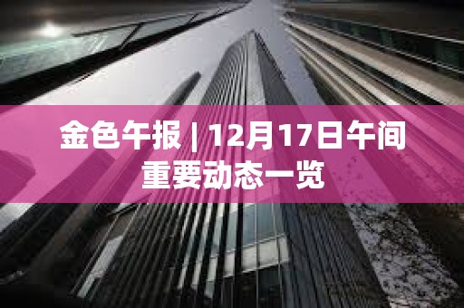 金色午报 | 12月17日午间重要动态一览