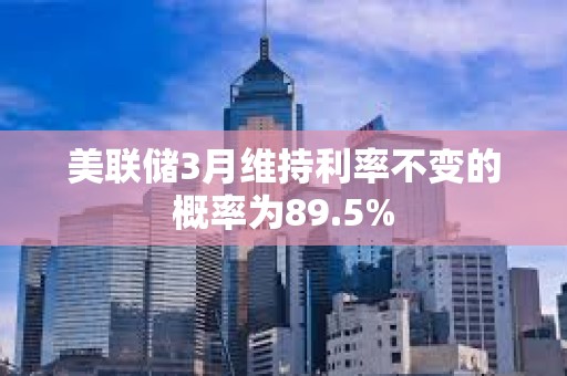 美联储3月维持利率不变的概率为89.5%