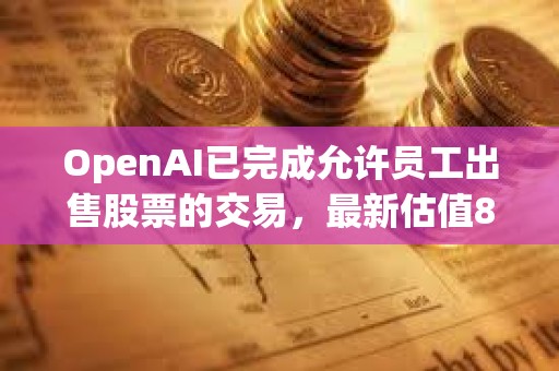 OpenAI已完成允许员工出售股票的交易，最新估值860亿美元