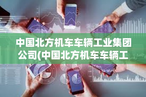 中国北方机车车辆工业集团公司(中国北方机车车辆工业集团公司评职称)