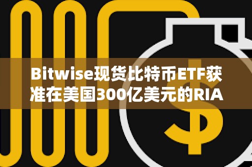 Bitwise现货比特币ETF获准在美国300亿美元的RIA中全面接触顾问