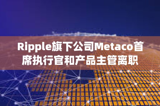 Ripple旗下公司Metaco首席执行官和产品主管离职