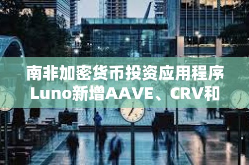 南非加密货币投资应用程序Luno新增AAVE、CRV和MakerDAO三种代币