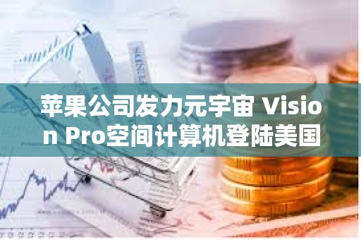 苹果公司发力元宇宙 Vision Pro空间计算机登陆美国市场