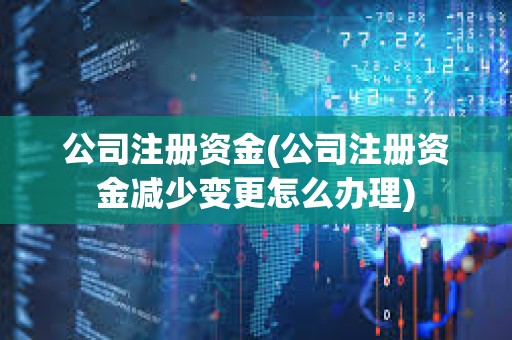 公司注册资金(公司注册资金减少变更怎么办理)