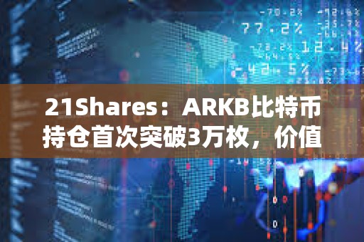 21Shares：ARKB比特币持仓首次突破3万枚，价值超15亿美元