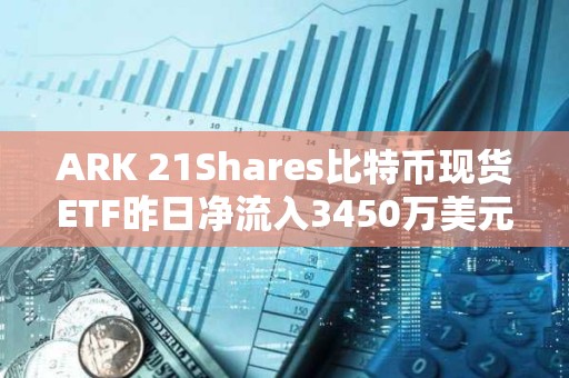 ARK 21Shares比特币现货ETF昨日净流入3450万美元