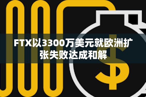 FTX以3300万美元就欧洲扩张失败达成和解