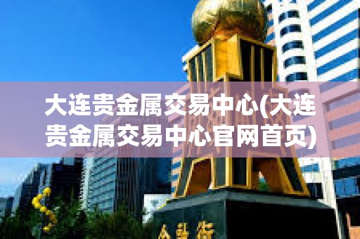 大连贵金属交易中心(大连贵金属交易中心官网首页)