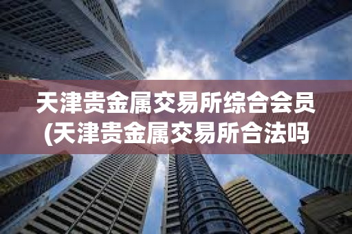 天津贵金属交易所综合会员(天津贵金属交易所合法吗)