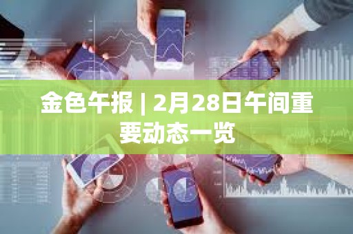 金色午报 | 2月28日午间重要动态一览