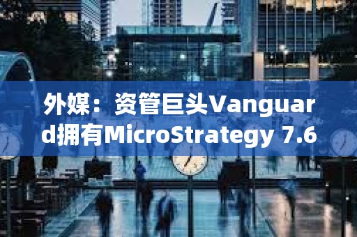 外媒：资管巨头Vanguard拥有MicroStrategy 7.6%股份