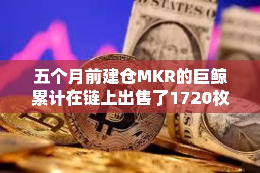 五个月前建仓MKR的巨鲸累计在链上出售了1720枚MKR