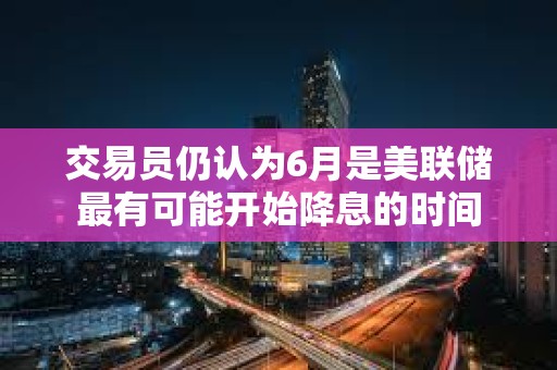 交易员仍认为6月是美联储最有可能开始降息的时间