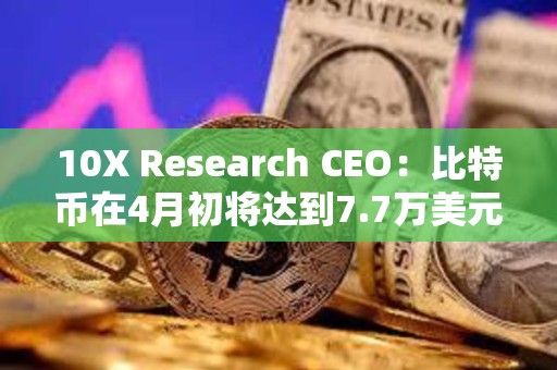 10X Research CEO：比特币在4月初将达到7.7万美元