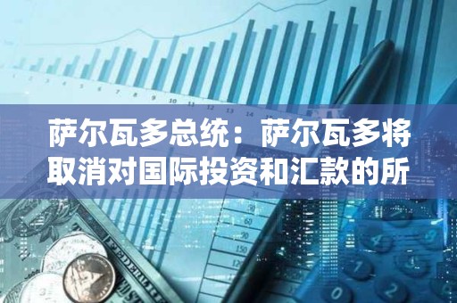 萨尔瓦多总统：萨尔瓦多将取消对国际投资和汇款的所得税