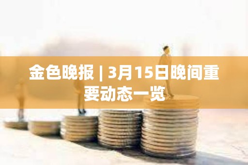 金色晚报 | 3月15日晚间重要动态一览