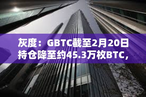 灰度：GBTC截至2月20日持仓降至约45.3万枚BTC，较上周末减少近3000枚