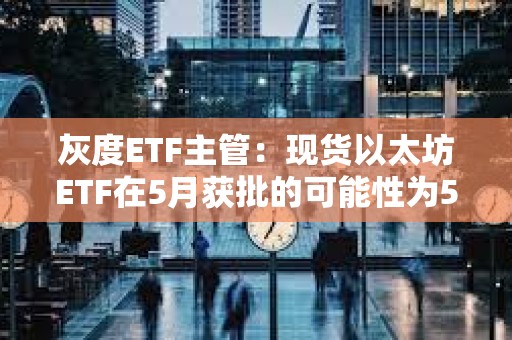 灰度ETF主管：现货以太坊ETF在5月获批的可能性为50%