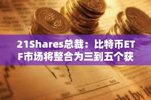 21Shares总裁：比特币ETF市场将整合为三到五个获胜者