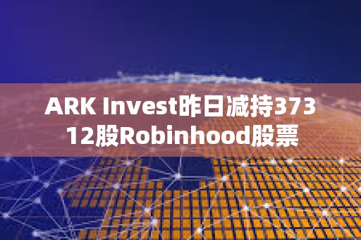 ARK Invest昨日减持37312股Robinhood股票