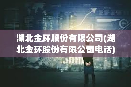 湖北金环股份有限公司(湖北金环股份有限公司电话)