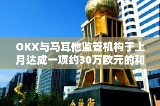 OKX与马耳他监管机构于上月达成一项约30万欧元的和解协议