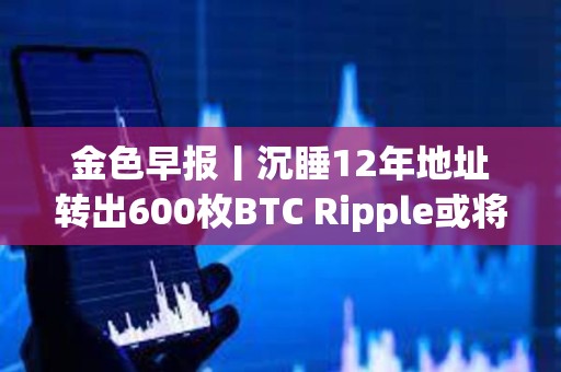 金色早报丨沉睡12年地址转出600枚BTC Ripple或将抛售超31亿枚XRP支付罚款