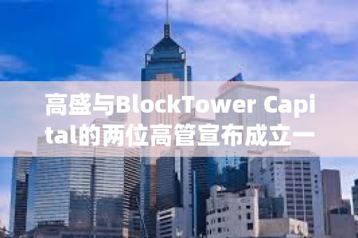 高盛与BlockTower Capital的两位高管宣布成立一家新加密投资公司