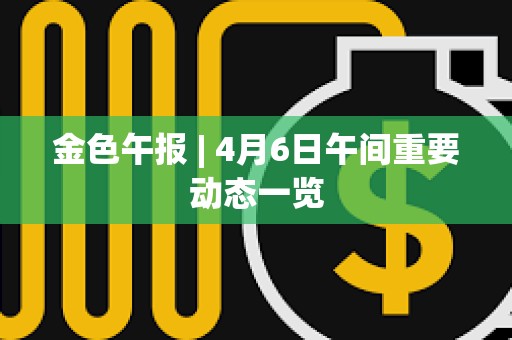 金色午报 | 4月6日午间重要动态一览