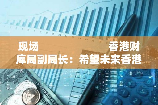 现场                         香港财库局副局长：希望未来香港 ETF 能够以代币方式进行交易