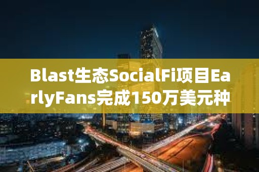 Blast生态SocialFi项目EarlyFans完成150万美元种子轮融资