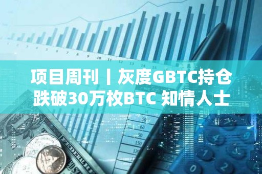 项目周刊丨灰度GBTC持仓跌破30万枚BTC 知情人士：SEC下个月将拒绝以太坊ETF