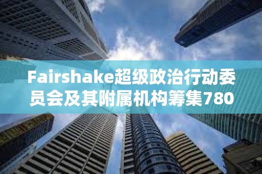 Fairshake超级政治行动委员会及其附属机构筹集7800万美元