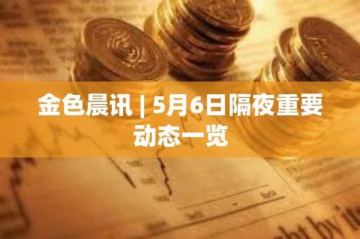 金色晨讯 | 5月6日隔夜重要动态一览