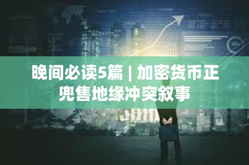 晚间必读5篇 | 加密货币正兜售地缘冲突叙事