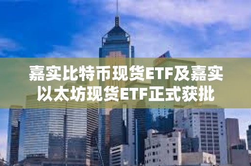 嘉实比特币现货ETF及嘉实以太坊现货ETF正式获批