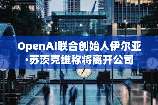 OpenAI联合创始人伊尔亚·苏茨克维称将离开公司