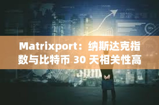 Matrixport：纳斯达克指数与比特币 30 天相关性高达 42%，前者正在创新高