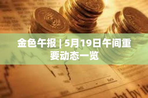 金色午报 | 5月19日午间重要动态一览