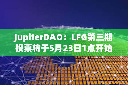 JupiterDAO：LFG第三期投票将于5月23日1点开始，为期三天