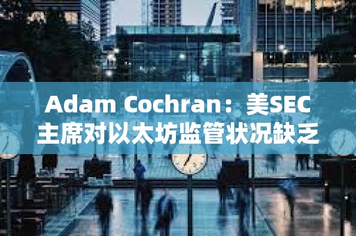 Adam Cochran：美SEC主席对以太坊监管状况缺乏明确性