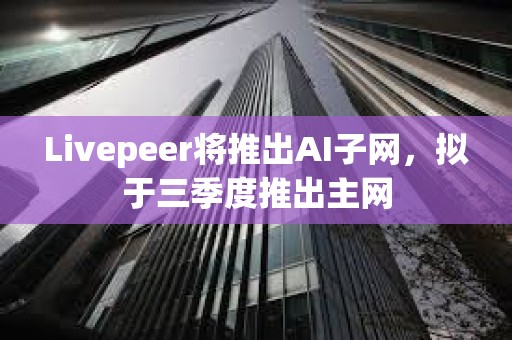 Livepeer将推出AI子网，拟于三季度推出主网