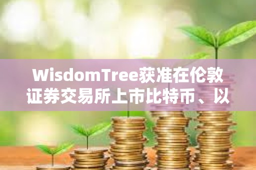 WisdomTree获准在伦敦证券交易所上市比特币、以太坊ETP