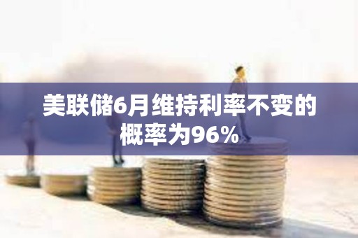 美联储6月维持利率不变的概率为96%