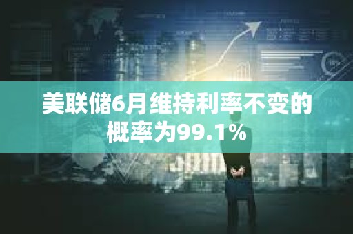 美联储6月维持利率不变的概率为99.1%