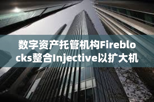 数字资产托管机构Fireblocks整合Injective以扩大机构访问权限