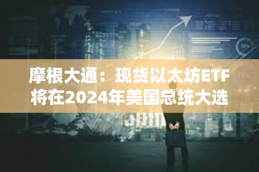 摩根大通：现货以太坊ETF将在2024年美国总统大选前交易