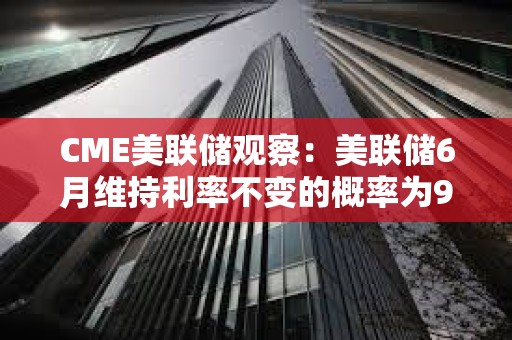 CME美联储观察：美联储6月维持利率不变的概率为99.1%